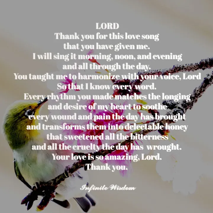 Quote by Infinite Wisdom - LORD
Thank you for this love song 
that you have given me. 
I will sing it morning, noon, and evening
and all through the day. 
You taught me to harmonize with your voice, Lord
So that I know every word. 
Every rhythm you made matches the longing
 and desire of my heart to soothe 
every wound and pain the day has brought
and transforms them into delectable honey
 that sweetened all the bitterness 
and all the cruelty the day has  wrought. 
Your love is so amazing, Lord. 
Thank you. 

𝓘𝓷𝓯𝓲𝓷𝓲𝓽𝓮 𝓦𝓲𝓼𝓭𝓸𝓶
 - Made using Quotes Creator App, Post Maker App