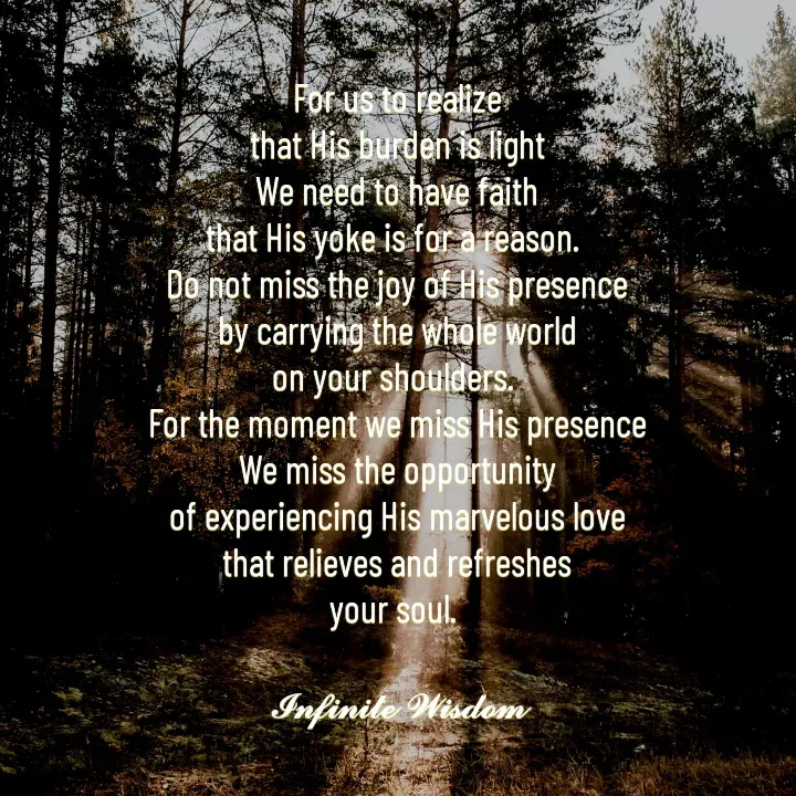 Quote by Infinite Wisdom - For us to realize
that His burden is light
We need to have faith
that His yoke is for a reason. 
Do not miss the joy of His presence
by carrying the whole world
on your shoulders. 
For the moment we miss His presence
We miss the opportunity
of experiencing His marvelous love
that relieves and refreshes
your soul. 

𝓘𝓷𝓯𝓲𝓷𝓲𝓽𝓮 𝓦𝓲𝓼𝓭𝓸𝓶 - Made using Quotes Creator App, Post Maker App