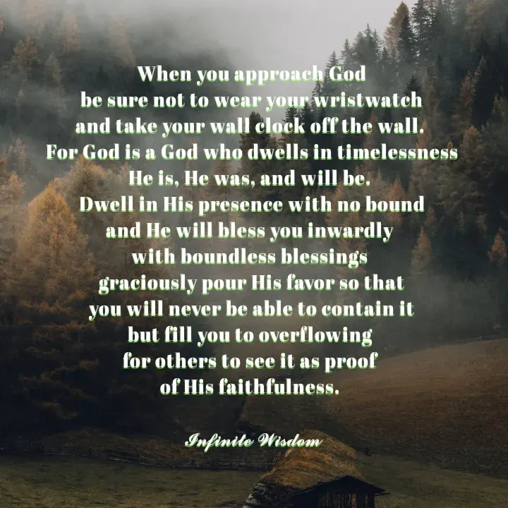 Quote by Infinite Wisdom - When you approach God
be sure not to wear your wristwatch
and take your wall clock off the wall. 
For God is a God who dwells in timelessness
He is, He was, and will be. 
Dwell in His presence with no bound
and He will bless you inwardly 
with boundless blessings 
graciously pour His favor so that
you will never be able to contain it
but fill you to overflowing 
for others to see it as proof 
of His faithfulness. 

𝓘𝓷𝓯𝓲𝓷𝓲𝓽𝓮 𝓦𝓲𝓼𝓭𝓸𝓶
 - Made using Quotes Creator App, Post Maker App