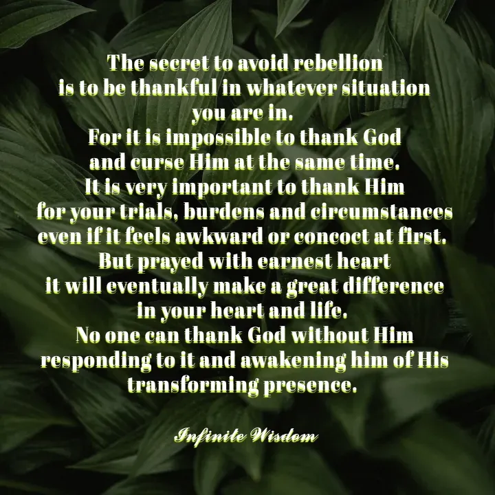 Quote by Infinite Wisdom - The secret to avoid rebellion
is to be thankful in whatever situation
you are in. 
For it is impossible to thank God
and curse Him at the same time.
 It is very important to thank Him 
for your trials, burdens and circumstances
even if it feels awkward or concoct at first. 
But prayed with earnest heart
it will eventually make a great difference
in your heart and life. 
No one can thank God without Him
responding to it and awakening him of His
transforming presence. 

𝓘𝓷𝓯𝓲𝓷𝓲𝓽𝓮 𝓦𝓲𝓼𝓭𝓸𝓶 - Made using Quotes Creator App, Post Maker App