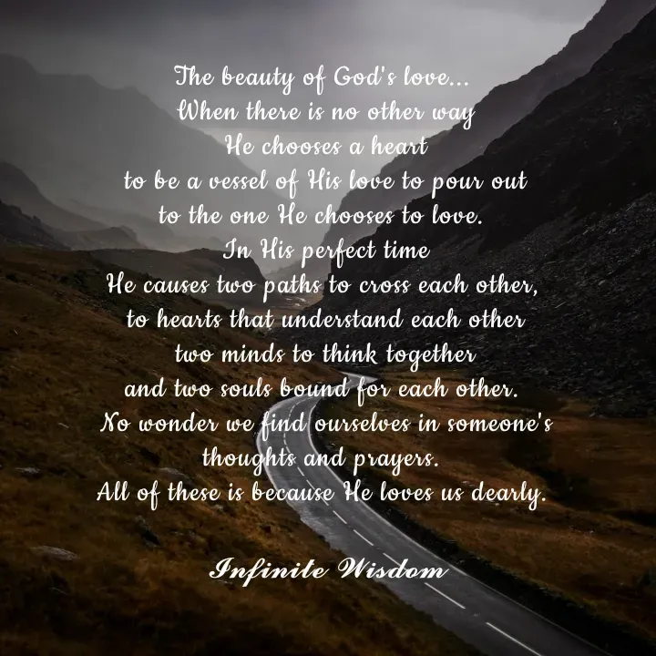Quote by Infinite Wisdom - The beauty of God's love... 
When there is no other way
He chooses a heart
to be a vessel of His love to pour out
to the one He chooses to love. 
In His perfect time
He causes two paths to cross each other, 
to hearts that understand each other
two minds to think together
and two souls bound for each other. 
No wonder we find ourselves in someone's
thoughts and prayers. 
All of these is because He loves us dearly. 

𝓘𝓷𝓯𝓲𝓷𝓲𝓽𝓮 𝓦𝓲𝓼𝓭𝓸𝓶
 - Made using Quotes Creator App, Post Maker App