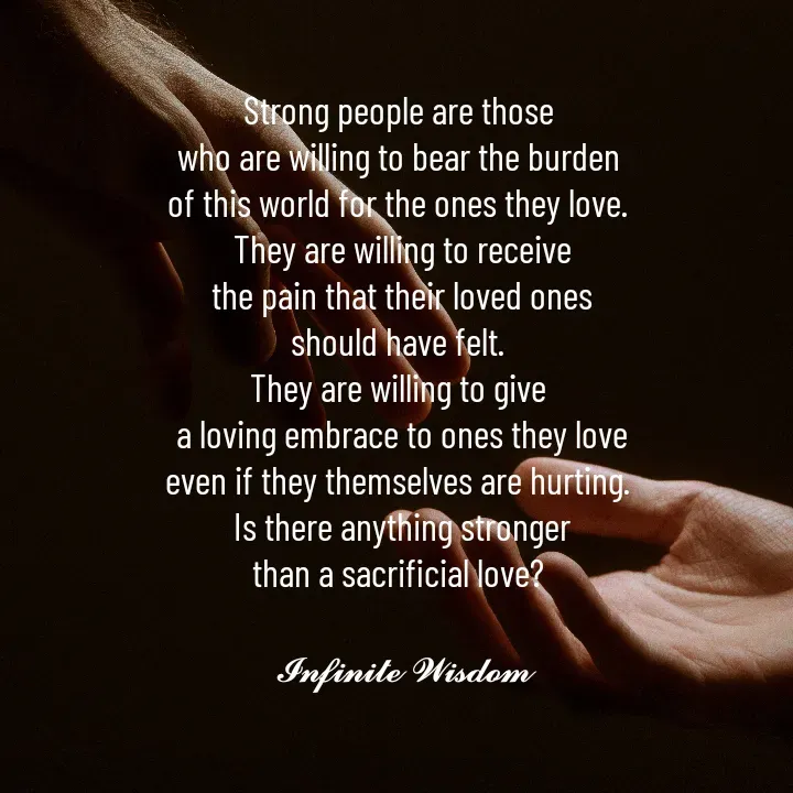 Quote by Infinite Wisdom - Strong people are those 
who are willing to bear the burden 
of this world for the ones they love. 
They are willing to receive
the pain that their loved ones
should have felt. 
They are willing to give 
a loving embrace to ones they love
even if they themselves are hurting. 
Is there anything stronger
than a sacrificial love? 

𝓘𝓷𝓯𝓲𝓷𝓲𝓽𝓮 𝓦𝓲𝓼𝓭𝓸𝓶 - Made using Quotes Creator App, Post Maker App