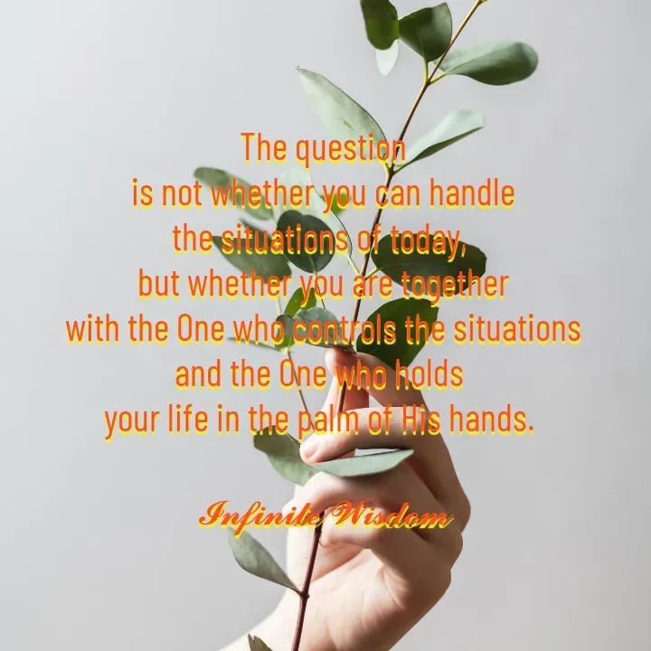 Quote by Infinite Wisdom - The question
is not whether you can handle
the situations of today, 
but whether you are together
with the One who controls the situations
and the One who holds 
your life in the palm of His hands. 

𝓘𝓷𝓯𝓲𝓷𝓲𝓽𝓮 𝓦𝓲𝓼𝓭𝓸𝓶 - Made using Quotes Creator App, Post Maker App