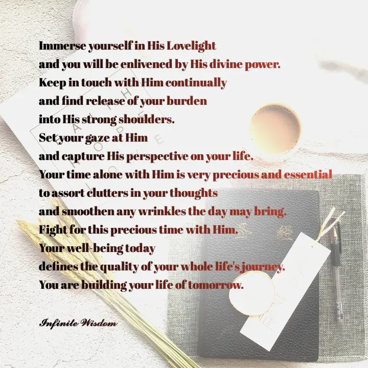Quote by Infinite Wisdom - Immerse yourself in His Lovelight
and you will be enlivened by His divine power. 
Keep in touch with Him continually
and find release of your burden 
into His strong shoulders. 
Set your gaze at Him
and capture His perspective on your life. 
Your time alone with Him is very precious and essential
to assort clutters in your thoughts 
and smoothen any wrinkles the day may bring. 
Fight for this precious time with Him. 
Your well-being today 
defines the quality of your whole life's journey. 
You are building your life of tomorrow. 

𝓘𝓷𝓯𝓲𝓷𝓲𝓽𝓮 𝓦𝓲𝓼𝓭𝓸𝓶 - Made using Quotes Creator App, Post Maker App