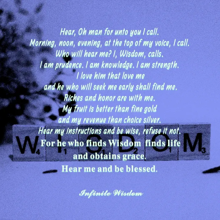 Quote by Infinite Wisdom - Hear, Oh man for unto you I call. 
Morning, noon, evening, at the top of my voice, I call. 
Who will hear me? I, Wisdom, calls. 
I am prudence. I am knowledge. I am strength. 
I love him that love me
 and he who will seek me early shall find me. 
Riches and honor are with me. 
My fruit is better than fine gold 
and my revenue than choice silver. 
Hear my instructions and be wise, refuse it not. 
𝐅𝐨𝐫 𝐡𝐞 𝐰𝐡𝐨 𝐟𝐢𝐧𝐝𝐬 𝐖𝐢𝐬𝐝𝐨𝐦  𝐟𝐢𝐧𝐝𝐬 𝐥𝐢𝐟𝐞
𝐚𝐧𝐝 𝐨𝐛𝐭𝐚𝐢𝐧𝐬 𝐠𝐫𝐚𝐜𝐞. 
𝐇𝐞𝐚𝐫 𝐦𝐞 𝐚𝐧𝐝 𝐛𝐞 𝐛𝐥𝐞𝐬𝐬𝐞𝐝. 

𝓘𝓷𝓯𝓲𝓷𝓲𝓽𝓮 𝓦𝓲𝓼𝓭𝓸𝓶 - Made using Quotes Creator App, Post Maker App