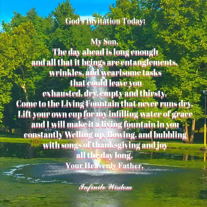 Quote by Infinite Wisdom - 𝐆𝐨𝐝'𝐬 𝐈𝐧𝐯𝐢𝐭𝐚𝐭𝐢𝐨𝐧 𝐓𝐨𝐝𝐚𝐲:

𝐌𝐲 𝐒𝐨𝐧, 
The day ahead is long enough
and all that it brings are entanglements, 
wrinkles, and wearisome tasks
 that could leave you
exhausted, dry, empty and thirsty. 
Come to the Living Fountain that never runs dry. 
Lift your own cup for my infilling water of grace
and I will make it a living fountain in you
constantly Welling up, flowing, and bubbling
with songs of thanksgiving and joy
all the day long. 
𝐘𝐨𝐮𝐫 𝐇𝐞𝐚𝐯𝐞𝐧𝐥𝐲 𝐅𝐚𝐭𝐡𝐞𝐫. 

𝓘𝓷𝓯𝓲𝓷𝓲𝓽𝓮 𝓦𝓲𝓼𝓭𝓸𝓶 - Made using Quotes Creator App, Post Maker App