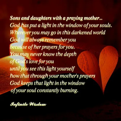 Quote by Infinite Wisdom - 𝑺𝒐𝒏𝒔 𝒂𝒏𝒅 𝒅𝒂𝒖𝒈𝒉𝒕𝒆𝒓𝒔 𝒘𝒊𝒕𝒉 𝒂 𝒑𝒓𝒂𝒚𝒊𝒏𝒈 𝒎𝒐𝒕𝒉𝒆𝒓... 
𝐺𝑜𝑑 ℎ𝑎𝑠 𝑝𝑢𝑡 𝑎 𝑙𝑖𝑔ℎ𝑡 𝑖𝑛 𝑡ℎ𝑒 𝑤𝑖𝑛𝑑𝑜𝑤 𝑜𝑓 𝑦𝑜𝑢𝑟 𝑠𝑜𝑢𝑙𝑠. 
𝑊ℎ𝑒𝑟𝑒𝑣𝑒𝑟 𝑦𝑜𝑢 𝑚𝑎𝑦 𝑔𝑜 𝑖𝑛 𝑡ℎ𝑖𝑠 𝑑𝑎𝑟𝑘𝑒𝑛𝑒𝑑 𝑤𝑜𝑟𝑙𝑑
𝐺𝑜𝑑 𝑤𝑖𝑙𝑙 𝑎𝑙𝑤𝑎𝑦𝑠 𝑟𝑒𝑚𝑒𝑚𝑏𝑒𝑟 𝑦𝑜𝑢
𝑏𝑒𝑐𝑎𝑢𝑠𝑒 𝑜𝑓 ℎ𝑒𝑟 𝑝𝑟𝑎𝑦𝑒𝑟𝑠 𝑓𝑜𝑟 𝑦𝑜𝑢. 
𝑌𝑜𝑢 𝑚𝑎𝑦 𝑛𝑒𝑣𝑒𝑟 𝑘𝑛𝑜𝑤 𝑡ℎ𝑒 𝑑𝑒𝑝𝑡ℎ 
𝑜𝑓 𝐺𝑜𝑑'𝑠 𝑙𝑜𝑣𝑒 𝑓𝑜𝑟 𝑦𝑜𝑢
𝑢𝑛𝑡𝑖𝑙 𝑦𝑜𝑢 𝑠𝑒𝑒 𝑡ℎ𝑖𝑠 𝑙𝑖𝑔ℎ𝑡 𝑦𝑜𝑢𝑟𝑠𝑒𝑙𝑓
ℎ𝑜𝑤 𝑡ℎ𝑎𝑡 𝑡ℎ𝑟𝑜𝑢𝑔ℎ 𝑦𝑜𝑢𝑟 𝑚𝑜𝑡ℎ𝑒𝑟'𝑠 𝑝𝑟𝑎𝑦𝑒𝑟𝑠
𝐺𝑜𝑑 𝑘𝑒𝑒𝑝𝑠 𝑡ℎ𝑎𝑡 𝑙𝑖𝑔ℎ𝑡 𝑖𝑛 𝑡ℎ𝑒 𝑤𝑖𝑛𝑑𝑜𝑤
 𝑜𝑓 𝑦𝑜𝑢𝑟 𝑠𝑜𝑢𝑙 𝑐𝑜𝑛𝑠𝑡𝑎𝑛𝑡𝑙𝑦 𝑏𝑢𝑟𝑛𝑖𝑛𝑔. 

𝓘𝓷𝓯𝓲𝓷𝓲𝓽𝓮 𝓦𝓲𝓼𝓭𝓸𝓶 - Made using Quotes Creator App, Post Maker App