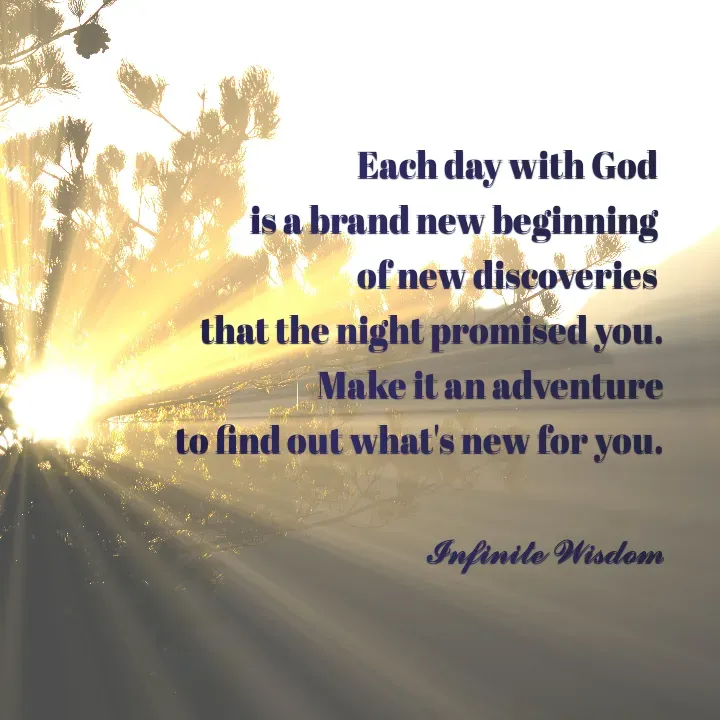 Quote by Infinite Wisdom - Each day with God 
is a brand new beginning 
of new discoveries 
that the night promised you.
Make it an adventure
 to find out what's new for you.

𝓘𝓷𝓯𝓲𝓷𝓲𝓽𝓮 𝓦𝓲𝓼𝓭𝓸𝓶 - Made using Quotes Creator App, Post Maker App