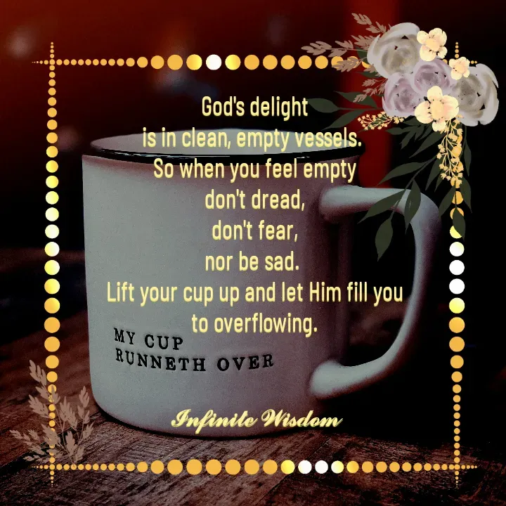 Quote by Infinite Wisdom - God's delight
is in clean, empty vessels. 
So when you feel empty
don't dread,
 don't fear, 
nor be sad. 
Lift your cup up and let Him fill you
 to overflowing. 


𝓘𝓷𝓯𝓲𝓷𝓲𝓽𝓮 𝓦𝓲𝓼𝓭𝓸𝓶
 - Made using Quotes Creator App, Post Maker App