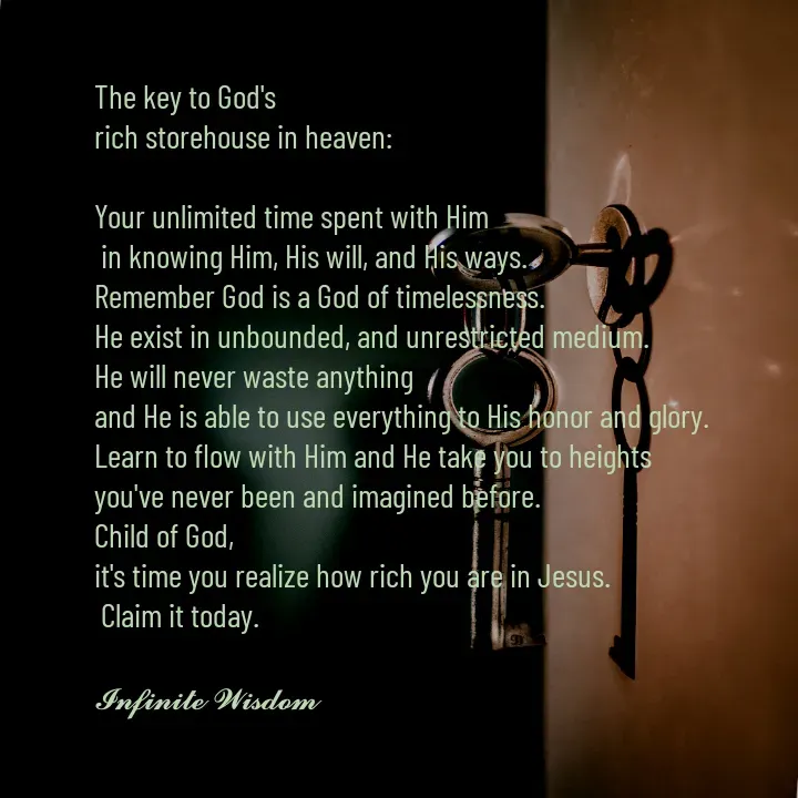 Quote by Infinite Wisdom - The key to God's
rich storehouse in heaven:

Your unlimited time spent with Him 
 in knowing Him, His will, and His ways. 
Remember God is a God of timelessness. 
He exist in unbounded, and unrestricted medium. 
He will never waste anything
and He is able to use everything to His honor and glory. 
Learn to flow with Him and He take you to heights 
you've never been and imagined before. 
Child of God, 
it's time you realize how rich you are in Jesus.
 Claim it today. 

𝓘𝓷𝓯𝓲𝓷𝓲𝓽𝓮 𝓦𝓲𝓼𝓭𝓸𝓶 - Made using Quotes Creator App, Post Maker App