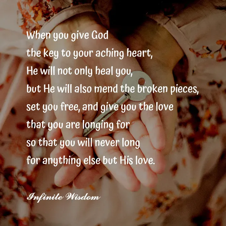 Quote by Infinite Wisdom - When you give God
the key to your aching heart, 
He will not only heal you, 
but He will also mend the broken pieces, 
set you free, and give you the love
that you are longing for 
so that you will never long 
for anything else but His love. 

𝓘𝓷𝓯𝓲𝓷𝓲𝓽𝓮 𝓦𝓲𝓼𝓭𝓸𝓶
 - Made using Quotes Creator App, Post Maker App