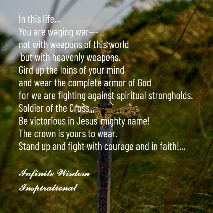 Quote by Infinite Wisdom - In this life... 
You are waging war---
not with weapons of this world
 but with heavenly weapons. 
Gird up the loins of your mind
and wear the complete armor of God
for we are fighting against spiritual strongholds. 
Soldier of the Cross,,, 
Be victorious in Jesus' mighty name! 
The crown is yours to wear. 
Stand up and fight with courage and in faith!... 

𝓘𝓷𝓯𝓲𝓷𝓲𝓽𝓮 𝓦𝓲𝓼𝓭𝓸𝓶
𝓘𝓷𝓼𝓹𝓲𝓻𝓪𝓽𝓲𝓸𝓷𝓪𝓵
 - Made using Quotes Creator App, Post Maker App