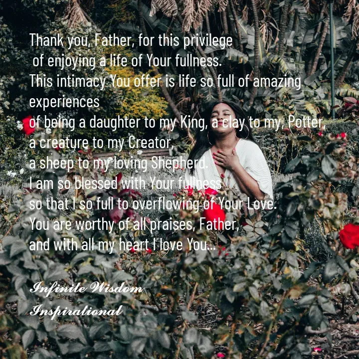 Quote by Infinite Wisdom - Thank you, Father, for this privilege
 of enjoying a life of Your fullness. 
This intimacy You offer is life so full of amazing experiences
of being a daughter to my King, a clay to my, Potter, 
a creature to my Creator, 
a sheep to my loving Shepherd. 
I am so blessed with Your fullness
so that I so full to overflowing of Your Love. 
You are worthy of all praises, Father, 
and with all my heart I love You... 

𝓘𝓷𝓯𝓲𝓷𝓲𝓽𝓮 𝓦𝓲𝓼𝓭𝓸𝓶
𝓘𝓷𝓼𝓹𝓲𝓻𝓪𝓽𝓲𝓸𝓷𝓪𝓵

 - Made using Quotes Creator App, Post Maker App