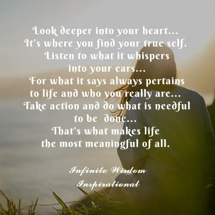 Quote by Infinite Wisdom - Look deeper into your heart... 
It's where you find your true self. 
Listen to what it whispers
 into your ears... 
For what it says always pertains
to life and who you really are... 
Take action and do what is needful
to be  done... 
That's what makes life 
the most meaningful of all. 

𝓘𝓷𝓯𝓲𝓷𝓲𝓽𝓮 𝓦𝓲𝓼𝓭𝓸𝓶
𝓘𝓷𝓼𝓹𝓲𝓻𝓪𝓽𝓲𝓸𝓷𝓪𝓵 - Made using Quotes Creator App, Post Maker App