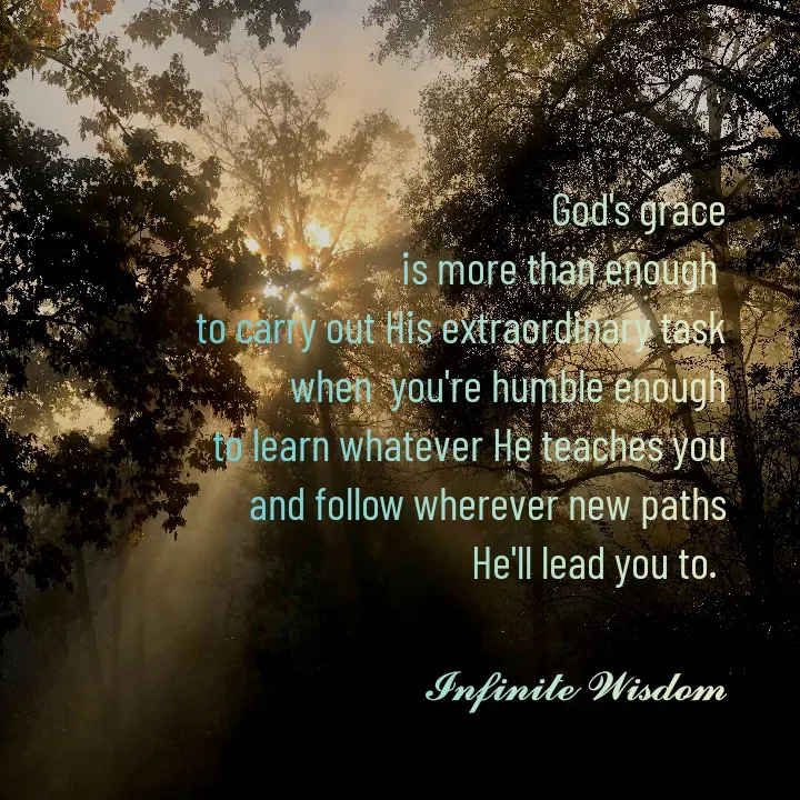 Quote by Infinite Wisdom - God's grace
is more than enough 
to carry out His extraordinary task
when  you're humble enough
to learn whatever He teaches you
and follow wherever new paths
He'll lead you to. 

𝓘𝓷𝓯𝓲𝓷𝓲𝓽𝓮 𝓦𝓲𝓼𝓭𝓸𝓶 - Made using Quotes Creator App, Post Maker App