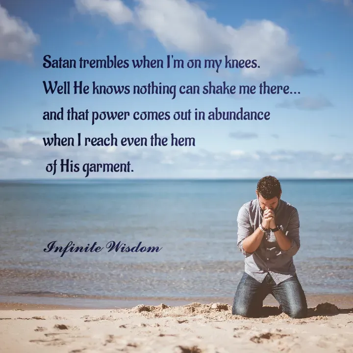 Quote by Infinite Wisdom - Satan trembles when I'm on my knees. 
Well He knows nothing can shake me there... 
and that power comes out in abundance 
when I reach even the hem
 of His garment. 


𝓘𝓷𝓯𝓲𝓷𝓲𝓽𝓮 𝓦𝓲𝓼𝓭𝓸𝓶
 - Made using Quotes Creator App, Post Maker App