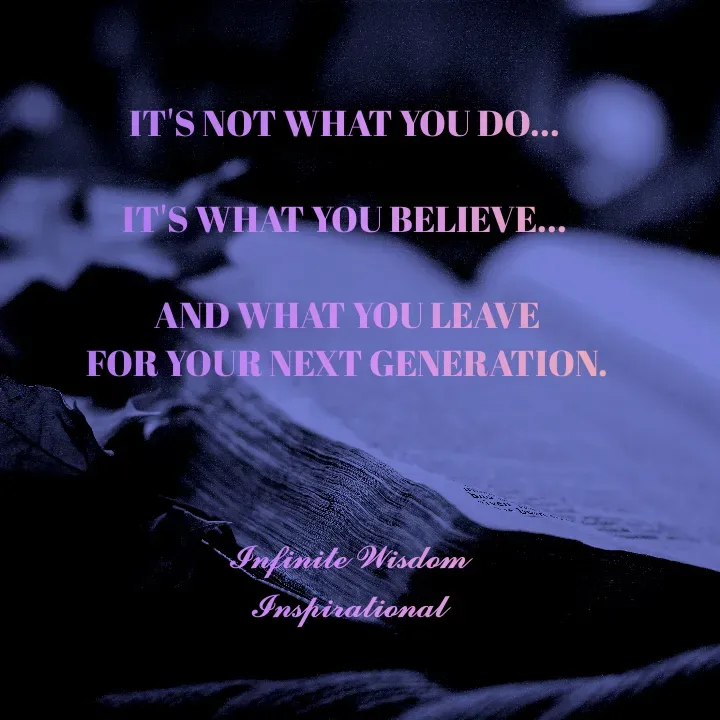 Quote by Infinite Wisdom - IT'S NOT WHAT YOU DO... 

IT'S WHAT YOU BELIEVE... 

AND WHAT YOU LEAVE
 FOR YOUR NEXT GENERATION. 



𝓘𝓷𝓯𝓲𝓷𝓲𝓽𝓮 𝓦𝓲𝓼𝓭𝓸𝓶
𝓘𝓷𝓼𝓹𝓲𝓻𝓪𝓽𝓲𝓸𝓷𝓪𝓵 - Made using Quotes Creator App, Post Maker App