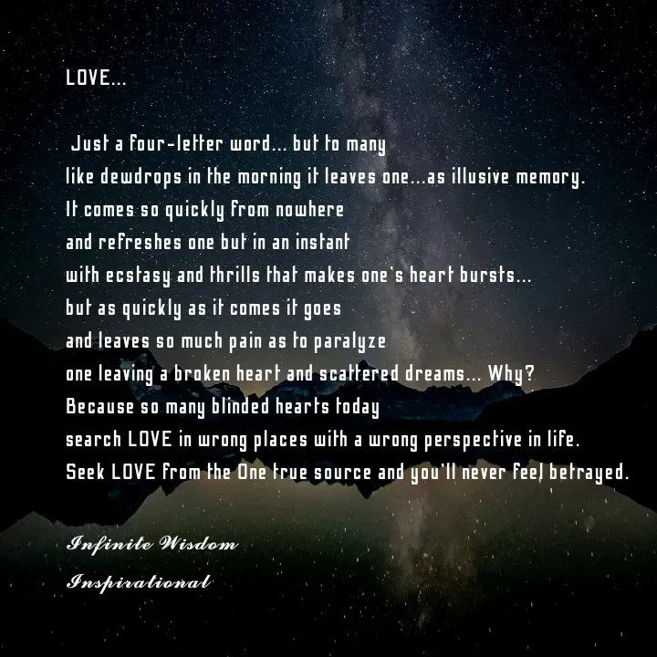 Quote by Infinite Wisdom - LOVE... 

 Just a four-letter word... but to many 
like dewdrops in the morning it leaves one...as illusive memory. 
It comes so quickly from nowhere
and refreshes one but in an instant
with ecstasy and thrills that makes one's heart bursts... 
but as quickly as it comes it goes
and leaves so much pain as to paralyze
one leaving a broken heart and scattered dreams... Why? 
Because so many blinded hearts today
search LOVE in wrong places with a wrong perspective in life. 
Seek LOVE from the One true source and you'll never feel betrayed. 

𝓘𝓷𝓯𝓲𝓷𝓲𝓽𝓮 𝓦𝓲𝓼𝓭𝓸𝓶
𝓘𝓷𝓼𝓹𝓲𝓻𝓪𝓽𝓲𝓸𝓷𝓪𝓵
 - Made using Quotes Creator App, Post Maker App