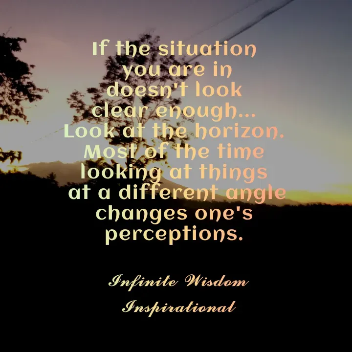 Quote by Infinite Wisdom - If the situation 
you are in
doesn't look 
clear enough... 
Look at the horizon. 
Most of the time 
looking at things 
at a different angle
changes one's 
perceptions. 

𝓘𝓷𝓯𝓲𝓷𝓲𝓽𝓮 𝓦𝓲𝓼𝓭𝓸𝓶
𝓘𝓷𝓼𝓹𝓲𝓻𝓪𝓽𝓲𝓸𝓷𝓪𝓵
 - Made using Quotes Creator App, Post Maker App