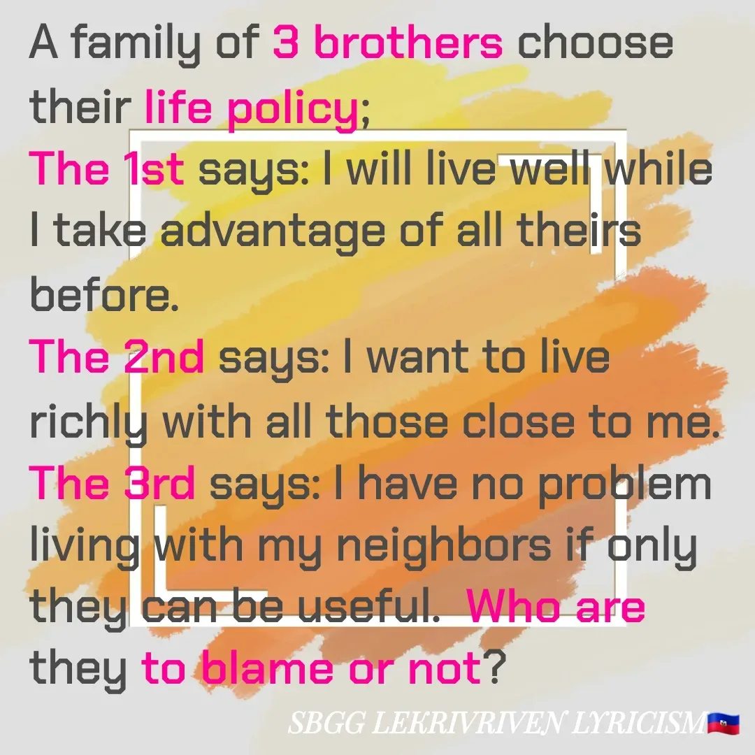 Quote by SBGG LEKRIVEN LYRICISM - A family of 3 brothers choose their life policy;
The 1st says: I will live well while I take advantage of all theirs before.
The 2nd says: I want to live richly with all those close to me.
The 3rd says: I have no problem living with my neighbors if only they can be useful.  Who are they to blame or not? - Made using Quotes Creator App, Post Maker App