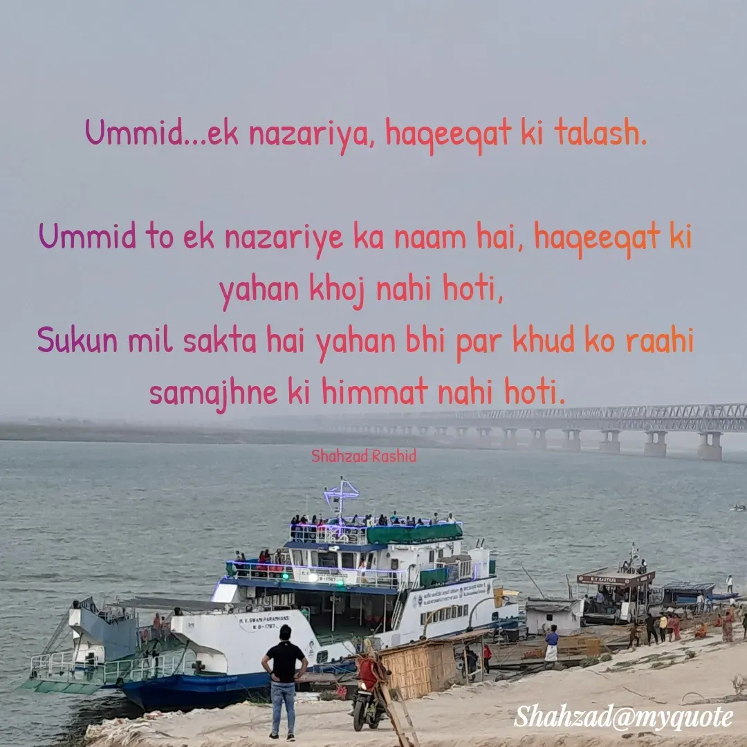 Quote by Shahzad Rashid - Ummid...ek nazariya, haqeeqat ki talash.

Ummid to ek nazariye ka naam hai, haqeeqat ki yahan khoj nahi hoti, 
Sukun mil sakta hai yahan bhi par khud ko raahi samajhne ki himmat nahi hoti.  

Shahzad Rashid  - Made using Quotes Creator App, Post Maker App