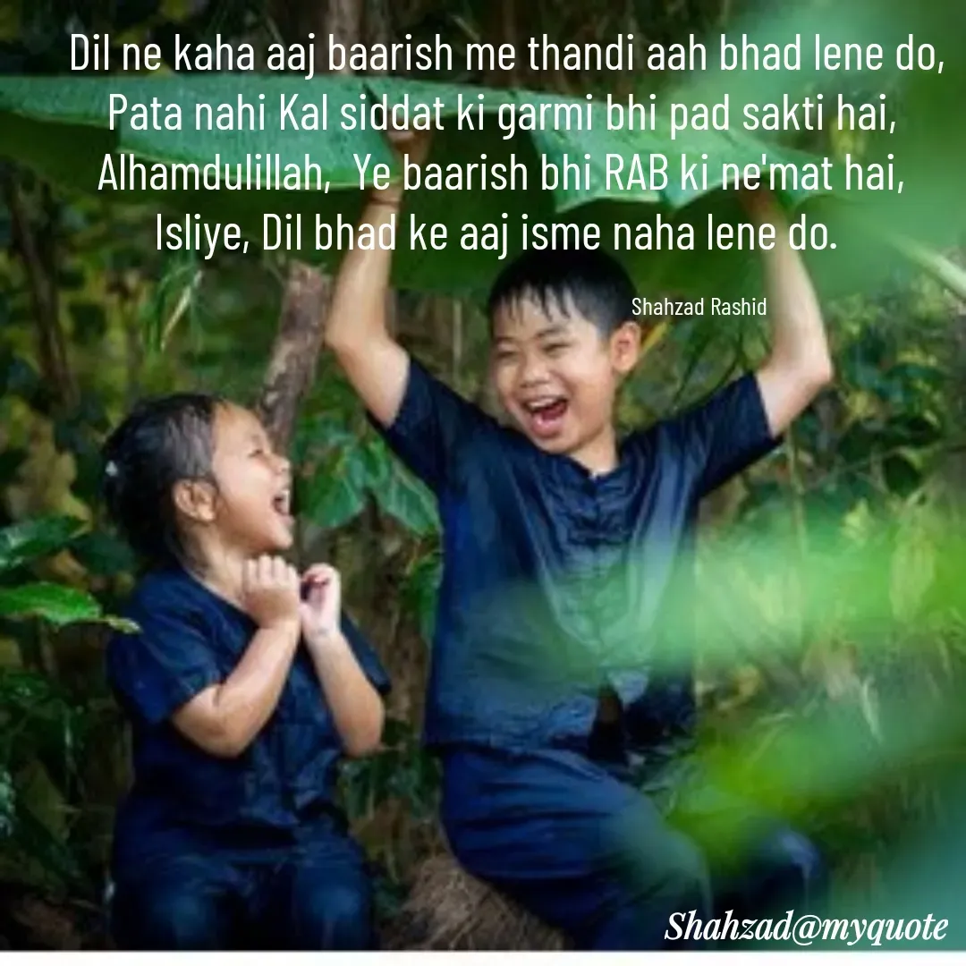 Quote by Shahzad Rashid - 




 Dil ne kaha aaj baarish me thandi aah bhad lene do,
Pata nahi Kal siddat ki garmi bhi pad sakti hai,
Alhamdulillah,  Ye baarish bhi RAB ki ne'mat hai,
Isliye, Dil bhad ke aaj isme naha lene do. 

                                                                          Shahzad Rashid - Made using Quotes Creator App, Post Maker App
