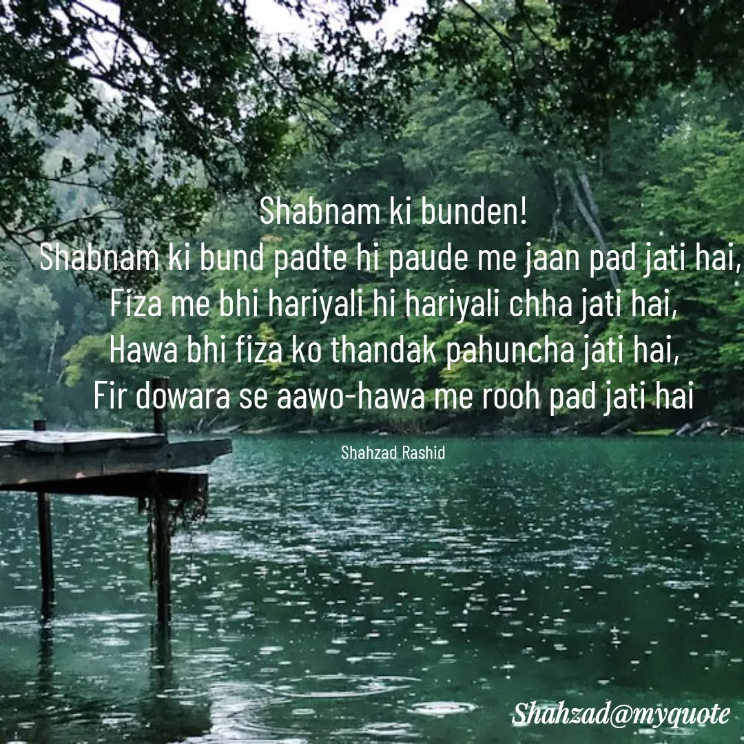 Quote by Shahzad Rashid - Shabnam ki bunden!
Shabnam ki bund padte hi paude me jaan pad jati hai, 
Fiza me bhi hariyali hi hariyali chha jati hai,
Hawa bhi fiza ko thandak pahuncha jati hai,
Fir dowara se aawo-hawa me rooh pad jati hai

Shahzad Rashid - Made using Quotes Creator App, Post Maker App
