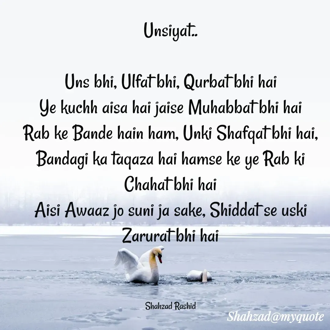 Quote by Shahzad Rashid - Unsiyat..

Uns bhi, Ulfat bhi, Qurbat bhi hai
Ye kuchh aisa hai jaise Muhabbat bhi hai
Rab ke Bande hain ham, Unki Shafqat bhi hai,
Bandagi ka taqaza hai hamse ke ye Rab ki Chahat bhi hai
Aisi Awaaz jo suni ja sake, Shiddat se uski Zarurat bhi hai



Shahzad Rashid - Made using Quotes Creator App, Post Maker App
