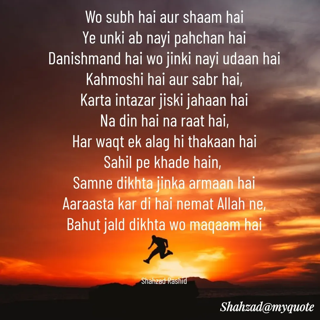 Quote by Shahzad Rashid - Wo subh hai aur shaam hai
Ye unki ab nayi pahchan hai
Danishmand hai wo jinki nayi udaan hai
Kahmoshi hai aur sabr hai,
Karta intazar jiski jahaan hai
Na din hai na raat hai,
Har waqt ek alag hi thakaan hai
Sahil pe khade hain, 
Samne dikhta jinka armaan hai
Aaraasta kar di hai nemat Allah ne,
Bahut jald dikhta wo maqaam hai



Shahzad Rashid - Made using Quotes Creator App, Post Maker App