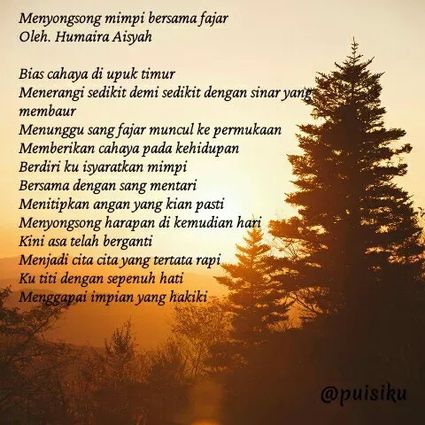 Quote by Humaira Aisyah - Menyongsong mimpi bersama fajar
Oleh. Humaira Aisyah 

Bias cahaya di upuk timur
Menerangi sedikit demi sedikit dengan sinar yang membaur
Menunggu sang fajar muncul ke permukaan
Memberikan cahaya pada kehidupan
Berdiri ku isyaratkan mimpi
Bersama dengan sang mentari
Menitipkan angan yang kian pasti
Menyongsong harapan di kemudian hari
Kini asa telah berganti
Menjadi cita cita yang tertata rapi
Ku titi dengan sepenuh hati
Menggapai impian yang hakiki

 - Made using Quotes Creator App, Post Maker App