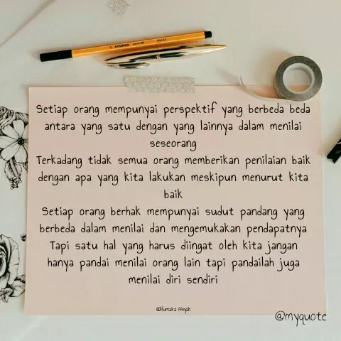 Quote by Humaira Aisyah - Setiap orang mempunyai perspektif yang berbeda beda antara yang satu dengan yang lainnya dalam menilai seseorang
Terkadang tidak semua orang memberikan penilaian baik dengan apa yang kita lakukan meskipun menurut kita baik
Setiap orang berhak mempunyai sudut pandang yang berbeda dalam menilai dan mengemukakan pendapatnya
Tapi satu hal yang harus diingat oleh kita jangan hanya pandai menilai orang lain tapi pandailah juga menilai diri sendiri


@Humaira Aisyah - Made using Quotes Creator App, Post Maker App
