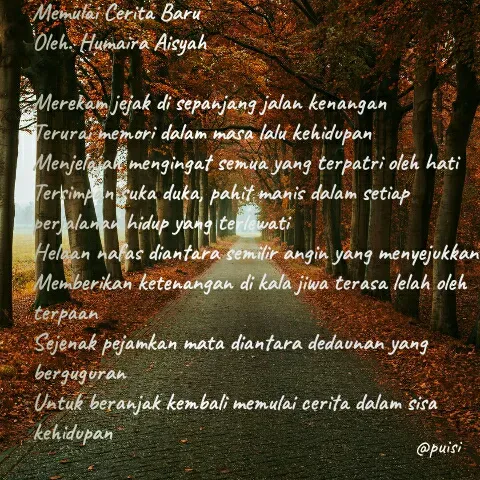 Quote by Humaira Aisyah - Memulai Cerita Baru
Oleh. Humaira Aisyah

Merekam jejak di sepanjang jalan kenangan
Terurai memori dalam masa lalu kehidupan
Menjelajah mengingat semua yang terpatri oleh hati
Tersimpan suka duka, pahit manis dalam setiap perjalanan hidup yang terlewati
Helaan nafas diantara semilir angin yang menyejukkan
Memberikan ketenangan di kala jiwa terasa lelah oleh terpaan 
Sejenak pejamkan mata diantara dedaunan yang berguguran
Untuk beranjak kembali memulai cerita dalam sisa kehidupan
 - Made using Quotes Creator App, Post Maker App