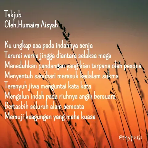 Quote by Humaira Aisyah - Takjub
Oleh.Humaira Aisyah

Ku ungkap asa pada indahnya senja
Terurai warna jingga diantara selaksa mega
Meneduhkan pandangan yang kian terpana oleh pesona
Menyentuh sanubari merasuk kedalam sukma
Terenyuh jiwa menguntai kata kata
Mengalun indah pada riuhnya angin bersuara
Bertasbih seluruh alam semesta
Memuji keagungan yang maha kuasa - Made using Quotes Creator App, Post Maker App