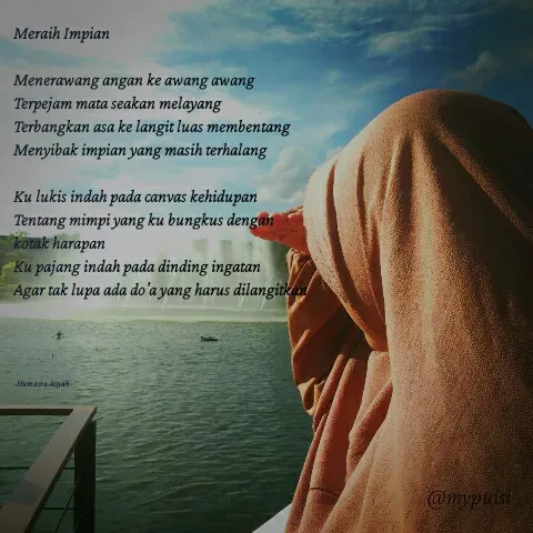 Quote by Humaira Aisyah - Meraih Impian

Menerawang angan ke awang awang
Terpejam mata seakan melayang
Terbangkan asa ke langit luas membentang
Menyibak impian yang masih terhalang

Ku lukis indah pada canvas kehidupan
Tentang mimpi yang ku bungkus dengan kotak harapan
Ku pajang indah pada dinding ingatan
Agar tak lupa ada do'a yang harus dilangitkan




-Humaira Aisyah- - Made using Quotes Creator App, Post Maker App
