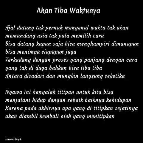 Quote by Humaira Aisyah - Ajal datang tak pernah mengenal waktu tak akan memandang usia tak pula memilih cara
Bisa datang kapan saja bisa menghampiri dimanapun bisa menimpa siapapun juga
Terkadang dengan proses yang panjang dengan cara yang tak di duga bahkan bisa tiba tiba
Antara disadari dan mungkin langsung seketika

Nyawa ini hanyalah titipan untuk kita bisa menjalani hidup dengan sebaik baiknya kehidupan
Karena pada akhirnya apa yang di titipkan sejatinya akan diambil kembali oleh yang menitipkan



Humaira Aisyah - Made using Quotes Creator App, Post Maker App