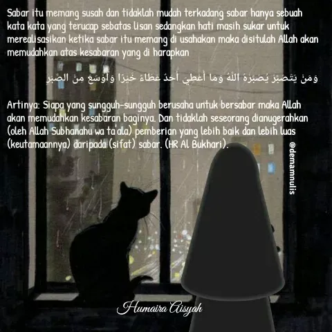 Quote by Humaira Aisyah - Sabar itu memang susah dan tidaklah mudah terkadang sabar hanya sebuah kata kata yang terucap sebatas lisan sedangkan hati masih sukar untuk merealisasikan ketika sabar itu memang di usahakan maka disitulah Allah akan memudahkan atas kesabaran yang di harapkan

وَمَنْ يَتَصَبَّرْ يُصَبِّرْهُ اللَّهُ وَمَا أُعْطِيَ أَحَدٌ عَطَاءً خَيْرًا وَأَوْسَعَ مِنْ الصَّبْرِ

Artinya: Siapa yang sungguh-sungguh berusaha untuk bersabar maka Allah akan memudahkan kesabaran baginya. Dan tidaklah seseorang dianugerahkan (oleh Allah Subhanahu wa ta'ala) pemberian yang lebih baik dan lebih luas (keutamaannya) daripada (sifat) sabar. (HR Al Bukhari).

 - Made using Quotes Creator App, Post Maker App