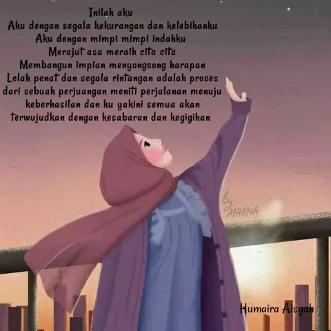 Quote by Humaira Aisyah - Inilah aku 
Aku dengan segala kekurangan dan kelebihanku
Aku dengan mimpi mimpi indahku 
Merajut asa meraih cita cita
Membangun impian menyongsong harapan
Lelah penat dan segala rintangan adalah proses dari sebuah perjuangan meniti perjalanan menuju keberhasilan dan ku yakini semua akan terwujudkan dengan kesabaran dan kegigihan  - Made using Quotes Creator App, Post Maker App