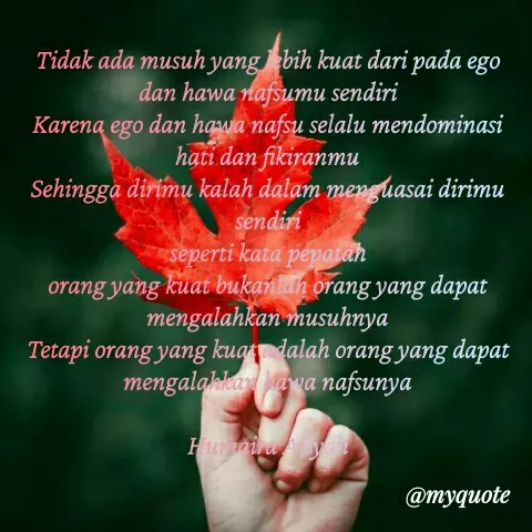 Quote by Humaira Aisyah - Tidak ada musuh yang lebih kuat dari pada ego dan hawa nafsumu sendiri
Karena ego dan hawa nafsu selalu mendominasi hati dan fikiranmu
Sehingga dirimu kalah dalam menguasai dirimu sendiri
seperti kata pepatah
orang yang kuat bukanlah orang yang dapat mengalahkan musuhnya
Tetapi orang yang kuat adalah orang yang dapat mengalahkan hawa nafsunya

Humaira Aisyah - Made using Quotes Creator App, Post Maker App
