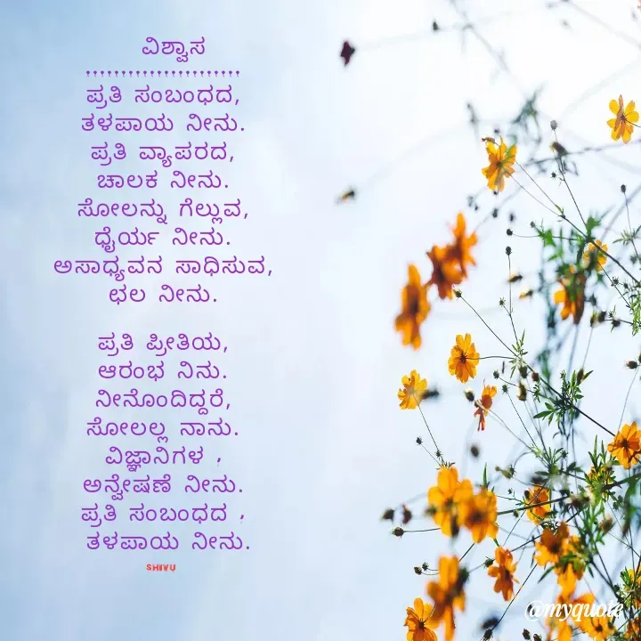 Quote by Sonu.Aj -   ವಿಶ್ವಾಸ
......................
ಪ್ರತಿ ಸಂಬಂಧದ,
ತಳಪಾಯ ನೀನು.
ಪ್ರತಿ ವ್ಯಾಪರದ,
ಚಾಲಕ ನೀನು.
ಸೋಲನ್ನು ಗೆಲ್ಲುವ,
ಧೈರ್ಯ ನೀನು.
ಅಸಾಧ್ಯವನ ಸಾಧಿಸುವ,
ಛಲ ನೀನು.

ಪ್ರತಿ ಪ್ರೀತಿಯ,
ಆರಂಭ ನಿನು.
ನೀನೊಂದಿದ್ದರೆ,
ಸೋಲಲ್ಲ ನಾನು.
ವಿಜ್ಞಾನಿಗಳ ,
ಅನ್ವೇಷಣೆ ನೀನು.
ಪ್ರತಿ ಸಂಬಂಧದ ,
 ತಳಪಾಯ ನೀನು.

Shivu null - Made using Quotes Creator App, Post Maker App