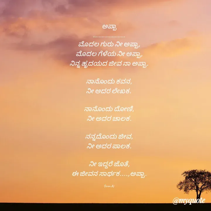 Quote by Sonu.Aj - ಅಪ್ಪಾ
......................
ಮೊದಲ ಗುರು ನೀ ಅಪ್ಪಾ,
ಮೊದಲ ಗೆಳೆಯ ನೀ ಅಪ್ಪಾ,
ನಿನ್ನ ಹೃದಯದ ಜೀವ ನಾ ಅಪ್ಪಾ.

ನಾನೊಂದು ಕವನ,
ನೀ ಅದರ ಲೇಖಕ. 

ನಾನೊಂದು ದೋಣಿ,
ನೀ ಅದರ ಚಾಲಕ.

ನನ್ನದೊಂದು ಜೀವ,
ನೀ ಅದರ ಪಾಲಕ.

ನೀ ಇದ್ದರೆ ಜೊತೆ,
ಈ ಜೀವನ ಸಾರ್ಥಕ....,ಅಪ್ಪಾ.

Sonu.Aj - Made using Quotes Creator App, Post Maker App