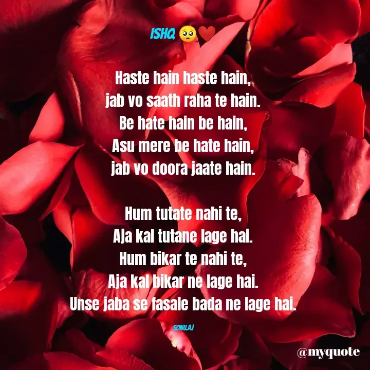Quote by Sonu.Aj - Ishq 🥺❤️

Haste hain haste hain,
jab vo saath raha te hain.
Be hate hain be hain,
Asu mere be hate hain,
jab vo doora jaate hain.

Hum tutate nahi te,
Aja kal tutane lage hai.
Hum bikar te nahi te,
Aja kal bikar ne lage hai.
Unse jaba se fasale bada ne lage hai.

Sonu.Aj - Made using Quotes Creator App, Post Maker App
