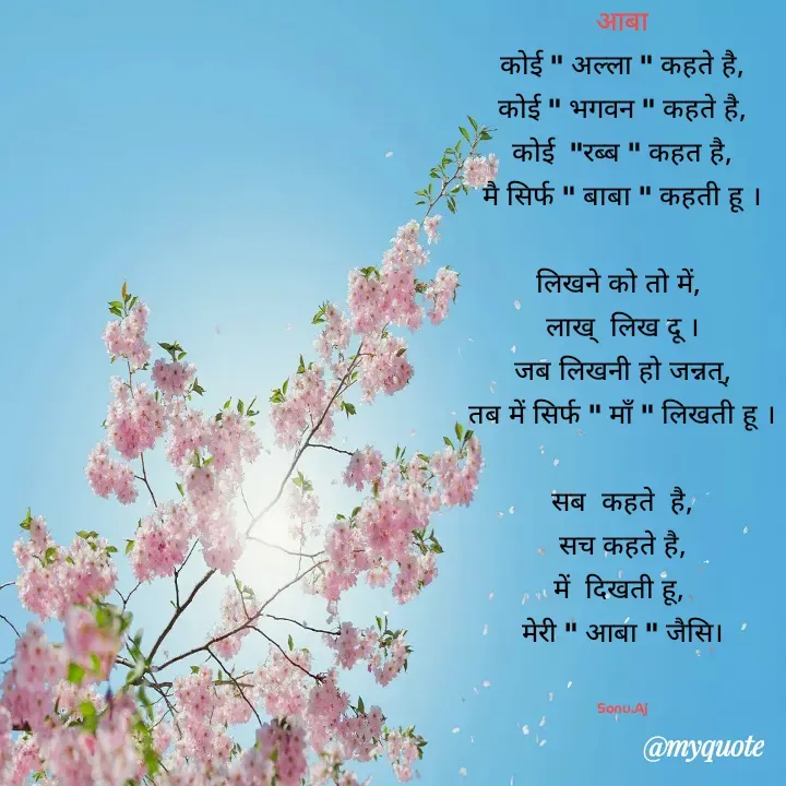 Quote by Sonu.Aj - आबा
कोई " अल्ला " कहते है,
कोई " भगवन " कहते है,
कोई  "रब्ब " कहत है,
मै सिर्फ " बाबा " कहती हू ।

लिखने को तो में, 
लाख्  लिख दू ।
जब लिखनी हो जन्नत्,
तब में सिर्फ " मॉं " लिखती हू ।

सब  कहते  है,
सच कहते है,
में  दिखती हू, 
मेरी " आबा " जैसि।


Sonu.Aj - Made using Quotes Creator App, Post Maker App