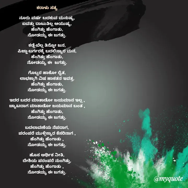 Quote by Sonu.Aj - ಕರಾಳು ಸತ್ಯ

ನೂರು ವರ್ಷ ಬದಕುವ ಮನುಷ್ಯ,
ಐವತ್ತು ದಾಟುತಿಲ್ಲ ಆಯುಷ್ಯ,
ಹೆಂಗಿತ್ತು ಹೆಂಗಾತು,
ನೋಡಯ್ಯ ಈ ಜಗತ್ತು.

ಕಡ್ಲೆ-ಬೆಲ್ಲ ತಿನ್ನೋ ಜನ,
ಪಿಜ್ಜಾ-ಬರ್ಗರಕ್ಕೆ ಬದಲಿಸ್ಯಾರ ಮನ,
ಹೆಂಗಿತ್ತು ಹೆಂಗಾತು,
ನೋಡಯ್ಯ ಈ  ಜಗತ್ತು.

ಗೊಬ್ಬರ ಹಾಕೋ ರೈತ,
ಲಾಭಕ್ಕಾಗಿ ವಿಷ ಹಾಕತನ ಇವತ್ತ,
ಹೆಂಗಿತ್ತು ಹೆಂಗಾತು,
ನೋಡಯ್ಯ ಈ ಜಗತ್ತು.

ಇದರ ಬದರ ಮಾತಾಡೋ ಜಯಮಾನ ಇಲ್ಲ ,
ಚ್ಯಾಟದಾಗ ಮಾತಾಡೋ ಜಯಮಾನ ಬಂತ ,
ಹೆಂಗಿತ್ತು ಹೆಂಗಾತು,
ನೋಡಯ್ಯ ಈ ಜಗತ್ತು.

ಬದಲಾವಣೆಯ ನೆಪದಾಗ,
ಪರಂಪರೆ ಮುಳ್ಗಿಸ್ಯಾರ ಕೆಸರಿನಾಗ ,
ಹೆಂಗಿತ್ತು ಹೆಂಗಾತು ,
ನೋಡಯ್ಯ ಈ ಜಗತ್ತು.

ಹೊಸ ಆರ್ಥಿಕ ನೀತಿ,
ದೇಶಿಯ ಪರಂಪರೆ ನುಂಗಿತ್ತು,
ಹೆಂಗಿತ್ತು ಹೆಂಗಾತು ,
ನೋಡಯ್ಯ ಈ ಜಗತ್ತು.


 - Made using Quotes Creator App, Post Maker App