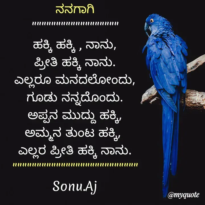 Quote by Sonu.Aj - ನನಗಾಗಿ
""""""""""""""""""
ಹಕ್ಕಿ ಹಕ್ಕಿ , ನಾನು,
ಪ್ರೀತಿ ಹಕ್ಕಿ ನಾನು.
ಎಲ್ಲರೂ ಮನದಲೋಂದು,
ಗೂಡು ನನ್ನದೊಂದು.
ಅಪ್ಪನ ಮುದ್ದು ಹಕ್ಕಿ,
ಅಮ್ಮನ ತುಂಟ ಹಕ್ಕಿ, 
ಎಲ್ಲರ ಪ್ರೀತಿ ಹಕ್ಕಿ ನಾನು.
""""""""""""""""""""""""""
Sonu.Aj - Made using Quotes Creator App, Post Maker App