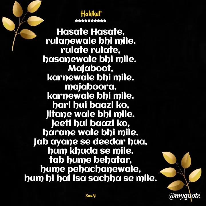 Quote by Sonu.Aj - Hakikat
**********
Hasate Hasate,
rulanewale bhi mile.
rulate rulate,
hasanewale bhi mile. 
Majaboot,
karnewale bhi mile.
majaboora,
karnewale bhi mile.
hari hui baazi ko,
jitane wale bhi mile.
jeeti hui baazi ko,
harane wale bhi mile.
Jab ayane se deedar hua,
hum khuda se mile.
tab hume behatar,
hume pehachanewale,
hum hi hai isa sachha se mile.


Sonu.Aj - Made using Quotes Creator App, Post Maker App