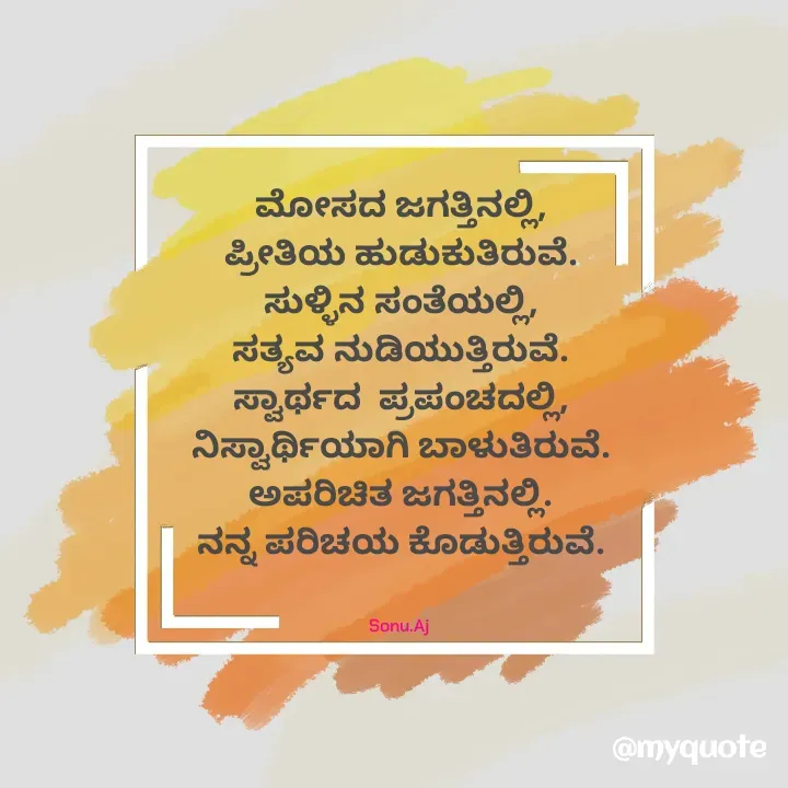 Quote by Sonu.Aj - ಮೋಸದ ಜಗತ್ತಿನಲ್ಲಿ,
ಪ್ರೀತಿಯ ಹುಡುಕುತಿರುವೆ.
ಸುಳ್ಳಿನ ಸಂತೆಯಲ್ಲಿ,
ಸತ್ಯವ ನುಡಿಯುತ್ತಿರುವೆ.
ಸ್ವಾರ್ಥದ  ಪ್ರಪಂಚದಲ್ಲಿ,
ನಿಸ್ವಾರ್ಥಿಯಾಗಿ ಬಾಳುತಿರುವೆ.
ಅಪರಿಚಿತ ಜಗತ್ತಿನಲ್ಲಿ.
ನನ್ನ ಪರಿಚಯ ಕೊಡುತ್ತಿರುವೆ.


Sonu.Aj  - Made using Quotes Creator App, Post Maker App