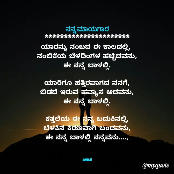 Quote by Sonu.Aj - ನನ್ನ ಮಾಯಗಾರ
**********************
ಯಾರನ್ನು ನಂಬದ ಈ ಕಾಲದಲ್ಲಿ, 
ನಂಬಿಕೆಯ ಬೆಳದಿಂಗಳ ಹಚ್ಚಿದವನು,
ಈ ನನ್ನ ಬಾಳಲ್ಲಿ.

ಯಾರಿಗೂ ಹತ್ತಿರವಾಗದ ನನಗೆ,
ಬಿಡದೆ ಇರುವ ಹವ್ಯಾಸ ಆದವನು,
ಈ ನನ್ನ ಬಾಳಲ್ಲಿ.

ಕತ್ತಲೆಯ ಈ ನನ್ನ ಬದುಕಿನಲ್ಲಿ,
ಬೆಳಕಿನ ಕಿರಣವಾಗಿ ಬಂದವನು,
ಈ ನನ್ನ ಬಾಳಲ್ಲಿ ನನ್ನವನು....,



Sonu.Aj - Made using Quotes Creator App, Post Maker App