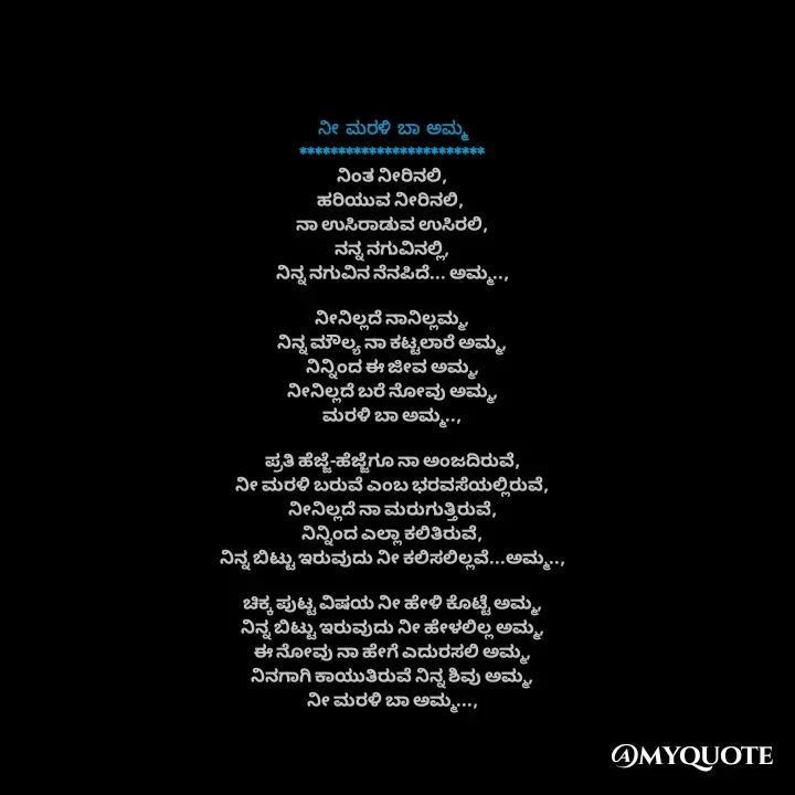 Quote by Sonu.Aj - ನೀ ಮರಳಿ ಬಾ ಅಮ್ಮ
************************
ನಿಂತ ನೀರಿನಲಿ,
ಹರಿಯುವ ನೀರಿನಲಿ, 
ನಾ ಉಸಿರಾಡುವ ಉಸಿರಲಿ,
ನನ್ನ ನಗುವಿನಲ್ಲಿ,
ನಿನ್ನ ನಗುವಿನ ನೆನಪಿದೆ... ಅಮ್ಮ..,

ನೀನಿಲ್ಲದೆ ನಾನಿಲ್ಲಮ್ಮ,
ನಿನ್ನ ಮೌಲ್ಯ ನಾ ಕಟ್ಟಲಾರೆ ಅಮ್ಮ,
ನಿನ್ನಿಂದ ಈ ಜೀವ ಅಮ್ಮ,
ನೀನಿಲ್ಲದೆ ಬರೆ ನೋವು ಅಮ್ಮ,
ಮರಳಿ ಬಾ ಅಮ್ಮ..,

ಪ್ರತಿ ಹೆಜ್ಜೆ-ಹೆಜ್ಜೆಗೂ ನಾ ಅಂಜದಿರುವೆ,
ನೀ ಮರಳಿ ಬರುವೆ ಎಂಬ ಭರವಸೆಯಲ್ಲಿರುವೆ,
ನೀನಿಲ್ಲದೆ ನಾ ಮರುಗುತ್ತಿರುವೆ,
ನಿನ್ನಿಂದ ಎಲ್ಲಾ ಕಲಿತಿರುವೆ,
ನಿನ್ನ ಬಿಟ್ಟು ಇರುವುದು ನೀ ಕಲಿಸಲಿಲ್ಲವೆ...ಅಮ್ಮ..,

ಚಿಕ್ಕ ಪುಟ್ಟ ವಿಷಯ ನೀ ಹೇಳಿ ಕೊಟ್ಟೆ ಅಮ್ಮ,
ನಿನ್ನ ಬಿಟ್ಟು ಇರುವುದು ನೀ ಹೇಳಲಿಲ್ಲ ಅಮ್ಮ,
ಈ ನೋವು ನಾ ಹೇಗೆ ಎದುರಸಲಿ ಅಮ್ಮ,
ನಿನಗಾಗಿ ಕಾಯುತಿರುವೆ ನಿನ್ನ ಶಿವು ಅಮ್ಮ,
ನೀ ಮರಳಿ ಬಾ ಅಮ್ಮ..., - Made using Quotes Creator App, Post Maker App