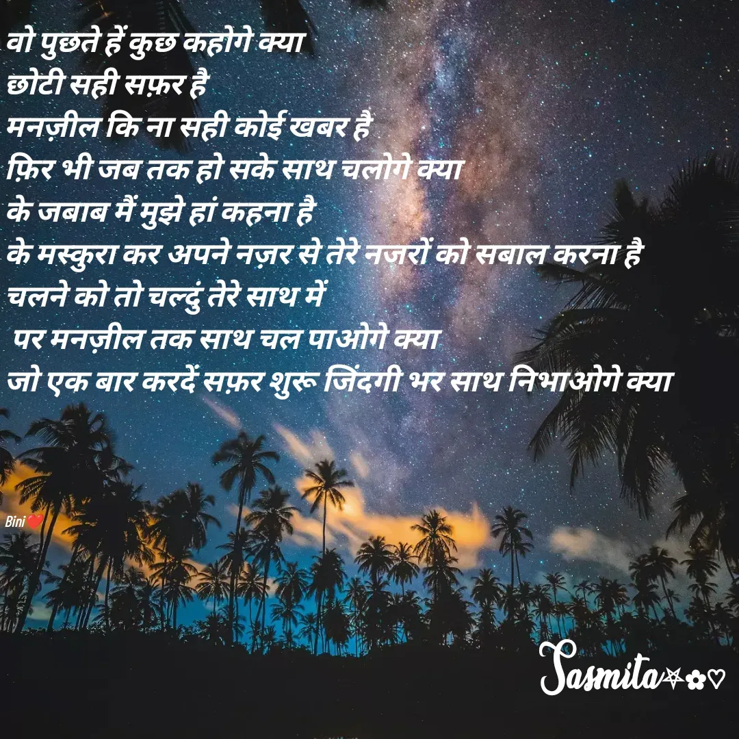 Quote by Sasmita.... 💗 - वो पुछते हें कुछ कहोगे क्या
छोटी सही सफ़र है 
मनज़ील कि ना सही कोई खबर है
फ़िर भी जब तक हो सके साथ चलोगे क्या
के जबाब मैं मुझे हां कहना है
के मस्कुरा कर अपने नज़र से तेरे नजरों को सबाल करना है 
चलने को तो चल्दुं तेरे साथ में
 पर मनज़ील तक साथ चल पाओगे क्या
जो एक बार करदें सफ़र शुरू जिंदगी भर साथ निभाओगे क्या




Bini❤ - Made using Quotes Creator App, Post Maker App