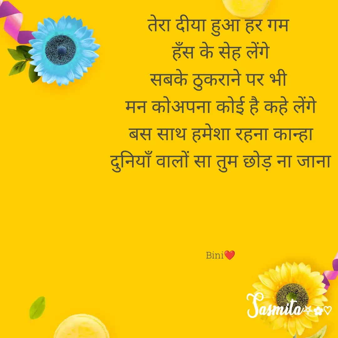 Quote by Sasmita.... 💗 - तेरा दीया हुआ हर गम 
हँस के सेह लेंगे
सबके ठुकराने पर भी 
मन कोअपना कोई है कहे लेंगे
बस साथ हमेशा रहना कान्हा
दुनियाँ वालों सा तुम छोड़ ना जाना




Bini❤ - Made using Quotes Creator App, Post Maker App